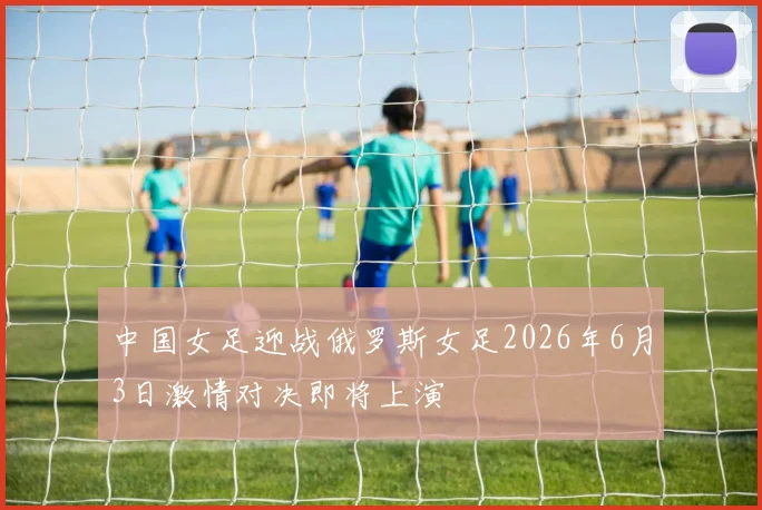 中国女足迎战俄罗斯女足2026年6月3日激情对决即将上演