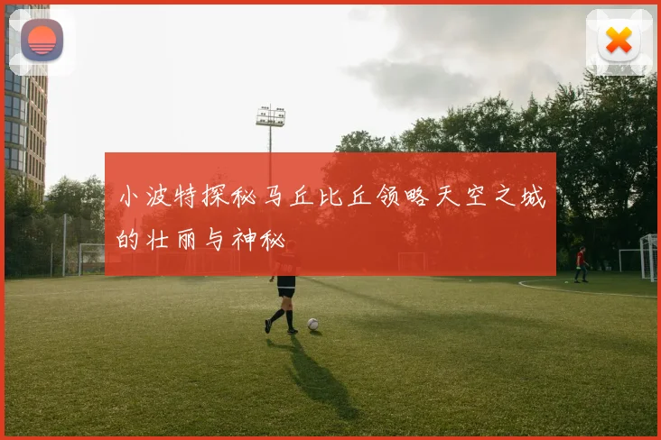小波特探秘马丘比丘领略天空之城的壮丽与神秘
