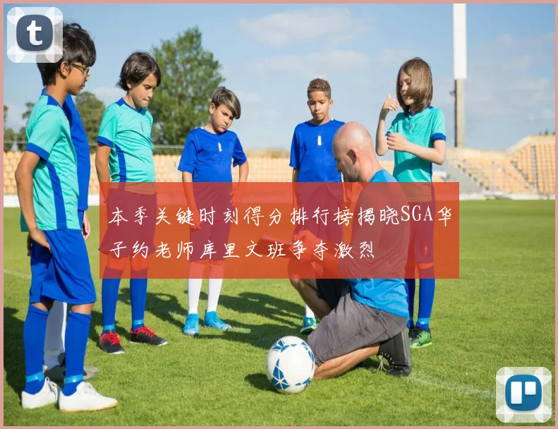 本季关键时刻得分排行榜揭晓SGA华子约老师库里文班争夺激烈