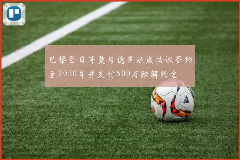 巴黎圣日耳曼与德罗达成协议签约至2030年并支付600万欧解约金