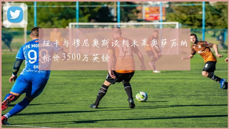 纽卡与穆尼奥斯谈判未果奥萨苏纳标价3500万英镑