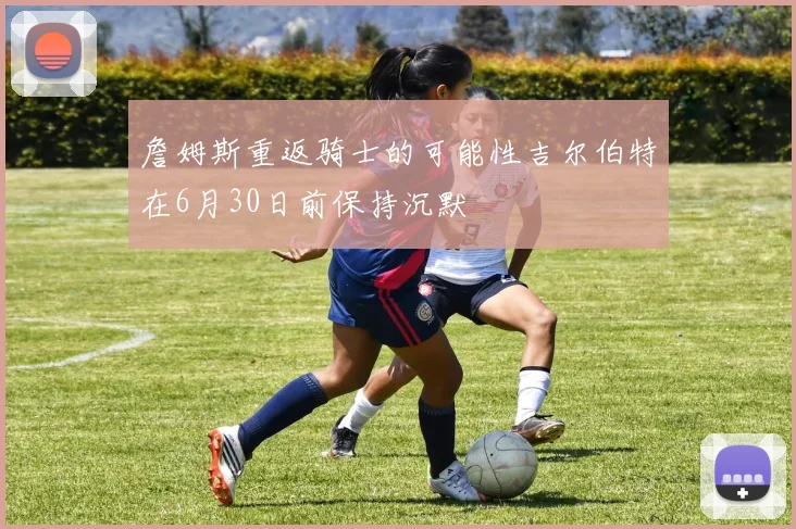 詹姆斯重返骑士的可能性吉尔伯特在6月30日前保持沉默