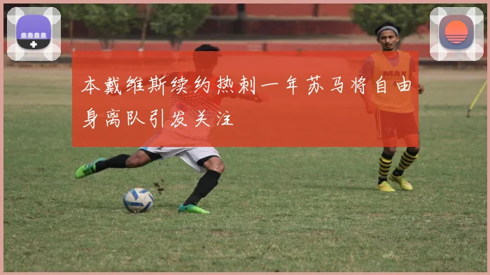 本戴维斯续约热刺一年苏马将自由身离队引发关注