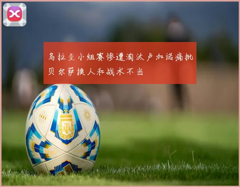 乌拉圭小组赛惨遭淘汰卢加诺痛批贝尔萨换人和战术不当