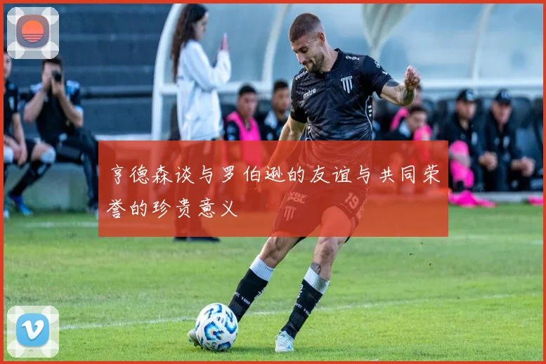 亨德森谈与罗伯逊的友谊与共同荣誉的珍贵意义