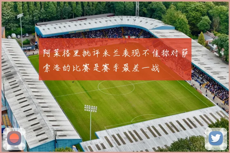 阿莱格里批评米兰表现不佳称对萨索洛的比赛是赛季最差一战