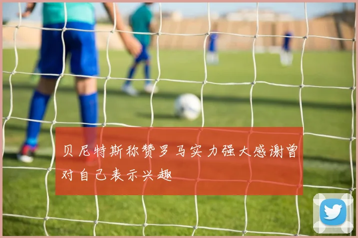 贝尼特斯称赞罗马实力强大感谢曾对自己表示兴趣