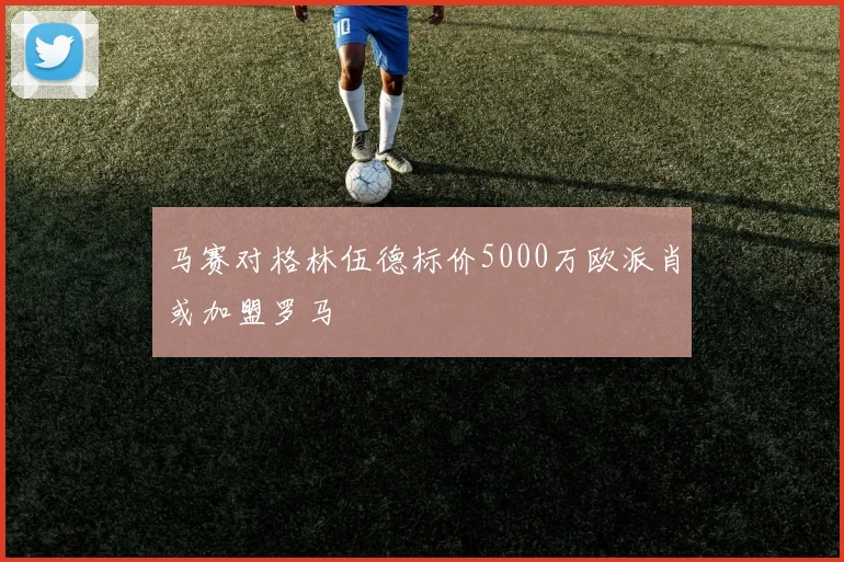 马赛对格林伍德标价5000万欧派肖或加盟罗马