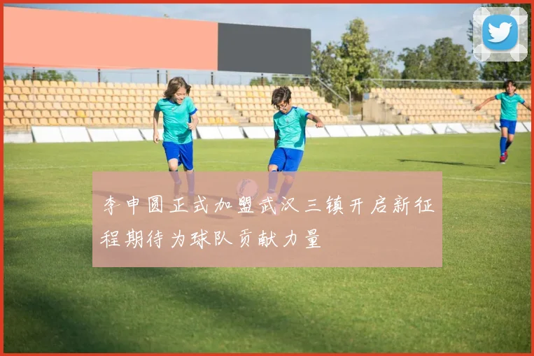 李申圆正式加盟武汉三镇开启新征程期待为球队贡献力量