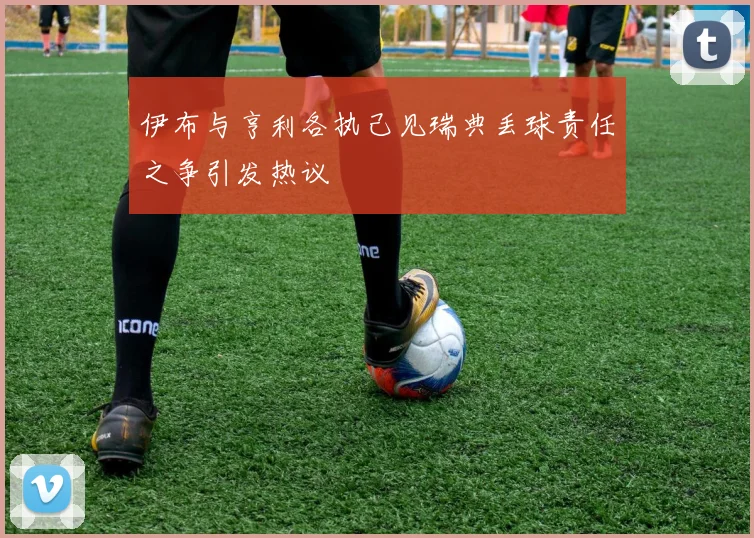 伊布与亨利各执己见瑞典丢球责任之争引发热议
