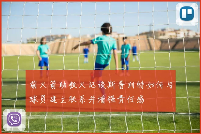 前火箭助教火记谈斯普利特如何与球员建立联系并增强责任感