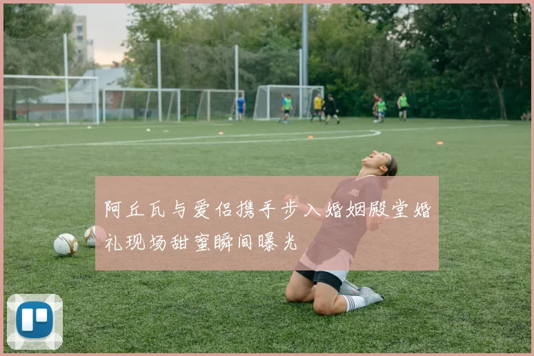 阿丘瓦与爱侣携手步入婚姻殿堂婚礼现场甜蜜瞬间曝光