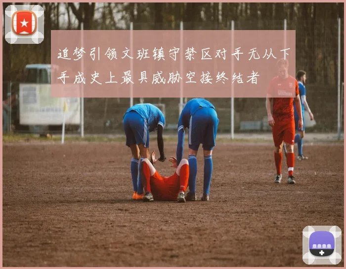 追梦引领文班镇守禁区对手无从下手成史上最具威胁空接终结者