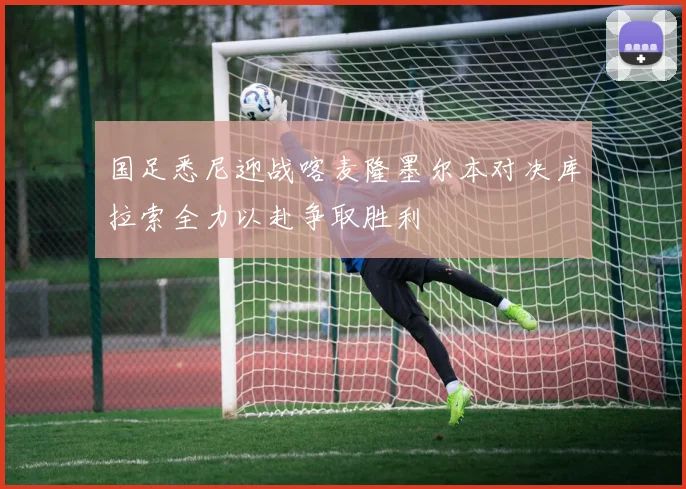 国足悉尼迎战喀麦隆墨尔本对决库拉索全力以赴争取胜利