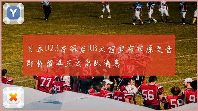 日本U23夺冠后RB大宫宣布市原吏音即将留洋正式离队消息