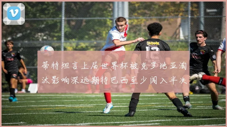 蒂特坦言上届世界杯被克罗地亚淘汰影响深远期待巴西至少闯入半决赛