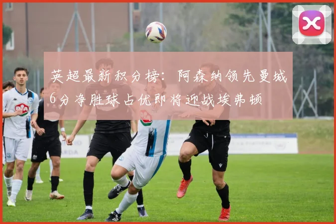 英超最新积分榜：阿森纳领先曼城6分净胜球占优即将迎战埃弗顿