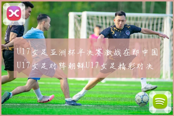 U17女足亚洲杯半决赛激战在即中国U17女足对阵朝鲜U17女足精彩对决即将开启