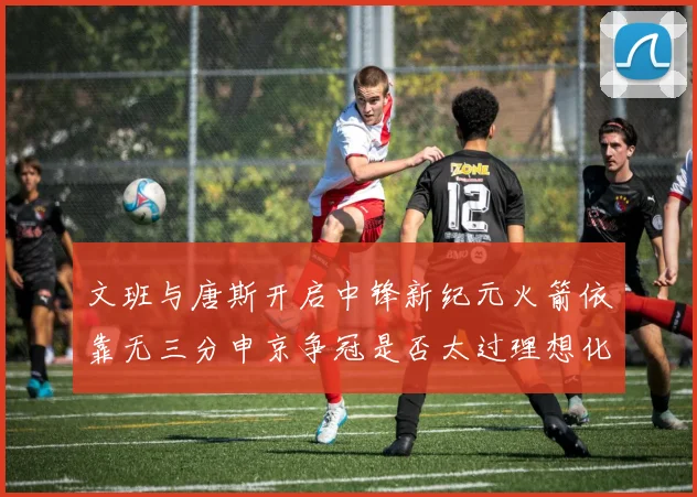 文班与唐斯开启中锋新纪元火箭依靠无三分申京争冠是否太过理想化
