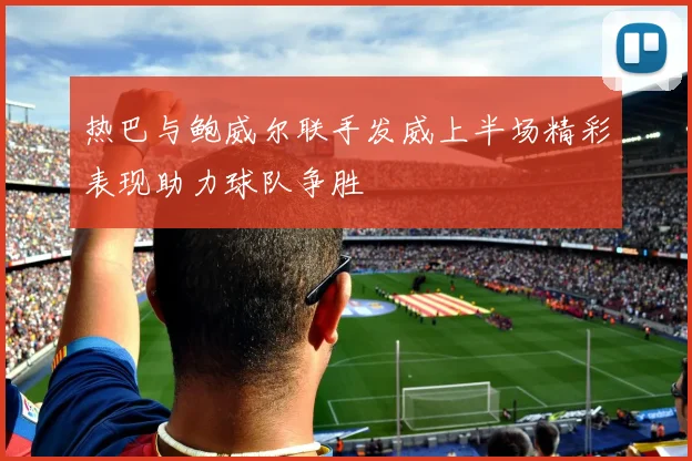 热巴与鲍威尔联手发威上半场精彩表现助力球队争胜
