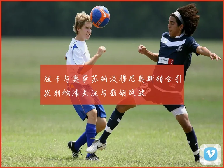 纽卡与奥萨苏纳谈穆尼奥斯转会引发利物浦关注与截胡风波