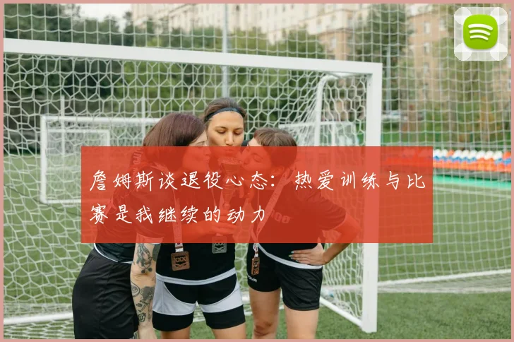 詹姆斯谈退役心态：热爱训练与比赛是我继续的动力