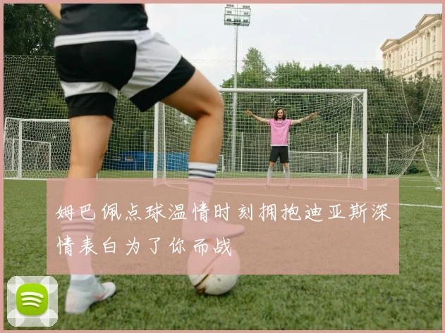 姆巴佩点球温情时刻拥抱迪亚斯深情表白为了你而战