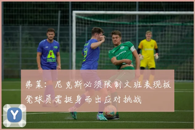 弗莱：尼克斯必须限制文班表现板凳球员需挺身而出应对挑战