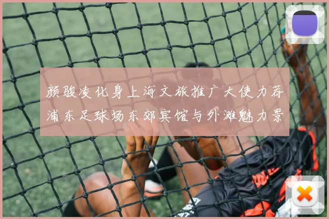 颜骏凌化身上海文旅推广大使力荐浦东足球场东郊宾馆与外滩魅力景点