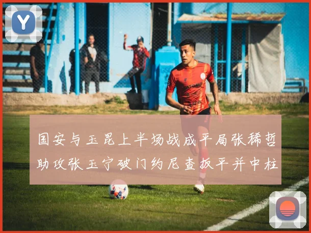 国安与玉昆上半场战成平局张稀哲助攻张玉宁破门约尼查扳平并中柱